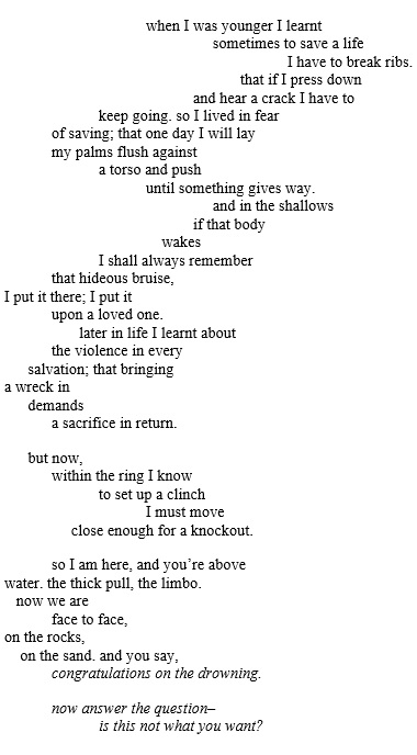 when I was younger I learnt      sometimes to save a life I have to break ribs. that if I press down and hear a crack I have to keep going. so I lived in fear of saving; that one day I will lay             my palms flush againsta torso and pushuntil something gives way.     and in the shallows if that body    wakes I shall always rememberthat hideous bruise, I put it there; I put itupon a loved one.       later in life I learnt aboutthe violence in every      salvation; that bringing a wreck in      demands a sacrifice in return.       but now,within the ring I knowto set up a clinchI must move     close enough for a knockout. so I am here, and you're above water. the thick pull, the limbo.    now we are face to face, on the rocks,    on the sand. and you say,congratulations on the drowning. now answer the questionis this not what you want?