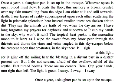  Once  a year, a slaughter pen is set up in the mosque. Whatever space is available,  blood must flow. It coats the floor, this memory is brown, crusted over my skin  unravelling from the edge, I am older still and still towards-death, I see  layers of reality superimposed upon each other scattering the light in  prismatic splendour, hear instead swollen intestines slacken shit to dirt. They  say the animals cry trails of wet when the day arrives, I have long forgotten  my prayers for daybreak and sundown so I: cup my hands to the sky, why won't it  rain? The tropical heat peeks, it the masculine monolith it leers as I wipe the  sweat from my brow peer through the thickets and thorns the vines and veins  tangled in this sky-scraper below the crescent moon that prostrates in the sky,  there  I:        sigh                                           at this light,  see it glint off the railing hear the bleating in a distant past in a distant  present too. I do not scream, afraid of the swallow, afraid of the scythe. Feet  turned hooves. There are no corners, here, this is here. Cup your hands, turn  right and left. The light is green. I sway. I sway. I sway.     Once a year, a     slaughter pen is     set  up in the mosque