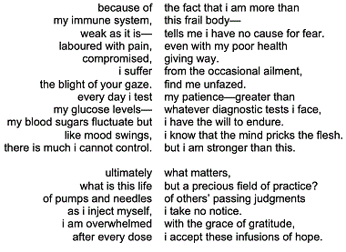 because of my immune system,weak as it islaboured with pain,compromised,i sufferthe blight of your gaze.every day i testmy glucose levelsmy blood sugars fluctuate butlike mood swings,there is much i cannot control. ultimatelywhat is this lifeof pumps and needlesas i inject myself,i am overwhelmedafter every dose    the fact that i am more thanthis frail bodytells me i have no cause for fear. even with my poor healthgiving way.from the occasional ailment,find me unfazed.my patiencegreater thanwhatever diagnostic tests i face,i have the will to endure.i know that the mind pricks the flesh.but i am stronger than this. what matters,but a precious field of practice?of others' passing judgmentsi take no notice.with the grace of gratitude,i accept these infusions of hope.